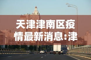 天津津南区疫情最新消息:津南 疫情