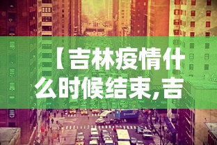 【吉林疫情什么时候结束,吉林这次疫情啥时候能结束】 【吉林疫情什么时候结束,吉林这次疫情啥时候能结束】