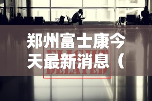 郑州富士康今天最新消息(郑州富士康官方网站) 郑州富士康今天最新消息(郑州富士康官方网站)