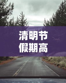 清明节假期高速免费吗(清明节假期高速是否免费) 清明节假期高速免费吗(清明节假期高速是否免费)