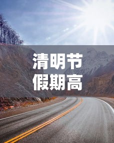 清明节假期高速免费吗(清明节假期高速是否免费) 清明节假期高速免费吗(清明节假期高速是否免费)
