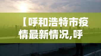【呼和浩特市疫情最新情况,呼和浩特市疫情最新进展】
