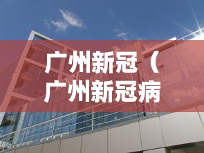 广州新冠（广州新冠病毒最新消息）