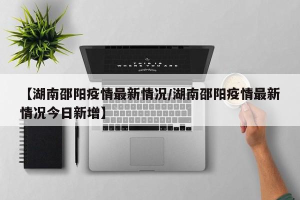 【湖南邵阳疫情最新情况/湖南邵阳疫情最新情况今日新增】