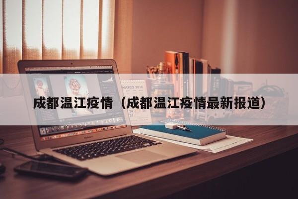 成都温江疫情(成都温江疫情最新报道)