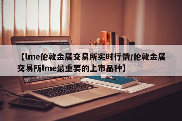 【lme伦敦金属交易所实时行情/伦敦金属交易所lme最重要的上市品种】