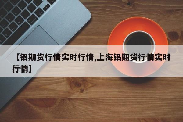【铝期货行情实时行情,上海铝期货行情实时行情】