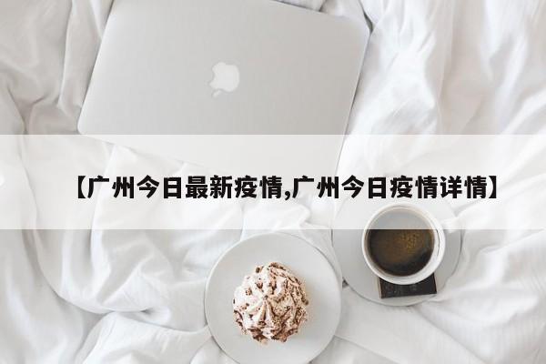 【广州今日最新疫情,广州今日疫情详情】
