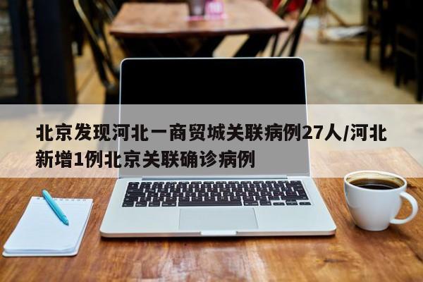 北京发现河北一商贸城关联病例27人/河北新增1例北京关联确诊病例