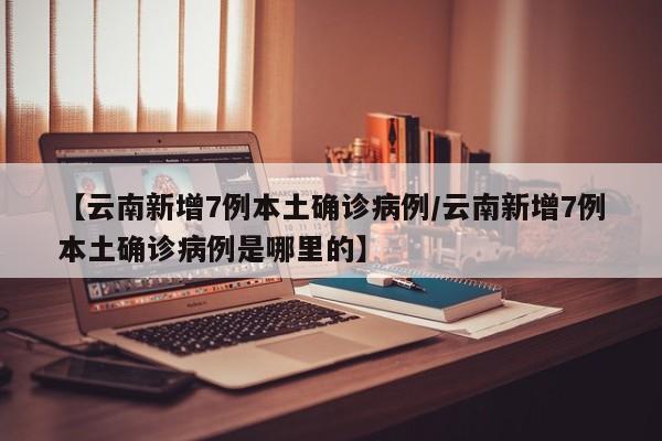 【云南新增7例本土确诊病例/云南新增7例本土确诊病例是哪里的】
