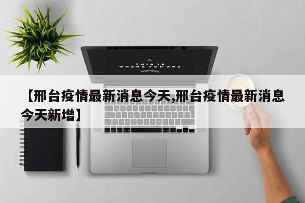 【邢台疫情最新消息今天,邢台疫情最新消息今天新增】