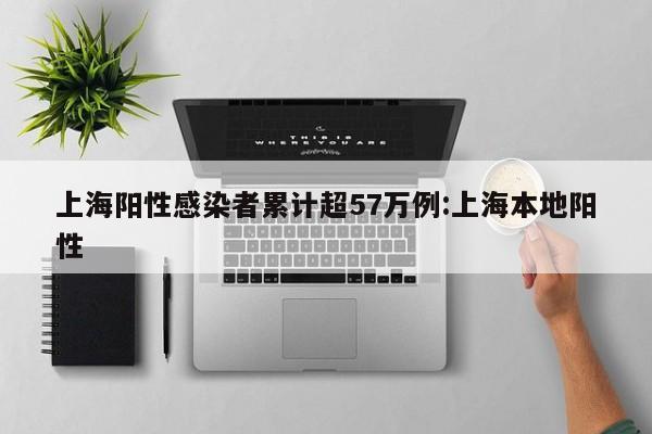 上海阳性感染者累计超57万例:上海本地阳性
