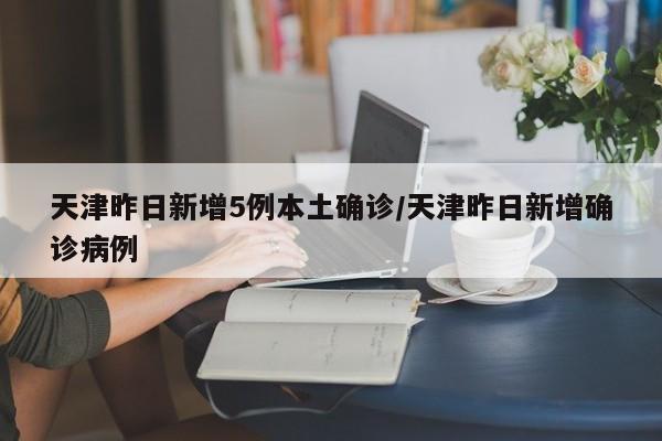 天津昨日新增5例本土确诊/天津昨日新增确诊病例