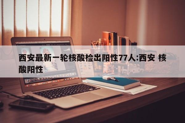 西安最新一轮核酸检出阳性77人:西安 核酸阳性