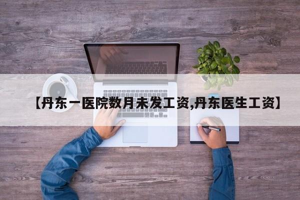 【丹东一医院数月未发工资,丹东医生工资】
