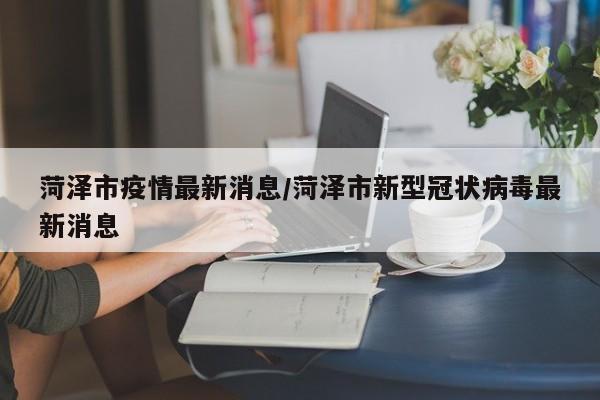 菏泽市疫情最新消息/菏泽市新型冠状病毒最新消息