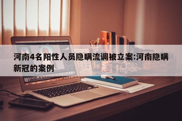 河南4名阳性人员隐瞒流调被立案:河南隐瞒新冠的案例