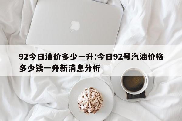 92今日油价多少一升:今日92号汽油价格多少钱一升新消息分析
