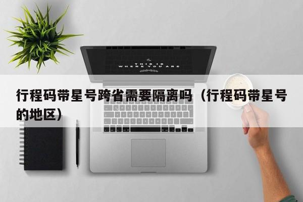 行程码带星号跨省需要隔离吗(行程码带星号的地区)