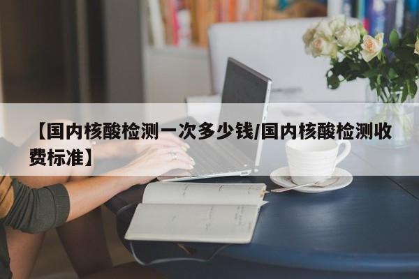 【国内核酸检测一次多少钱/国内核酸检测收费标准】