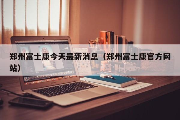 郑州富士康今天最新消息(郑州富士康官方网站)