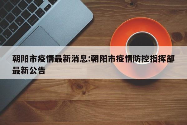 朝阳市疫情最新消息:朝阳市疫情防控指挥部最新公告