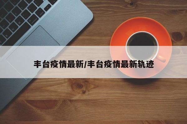 丰台疫情最新/丰台疫情最新轨迹