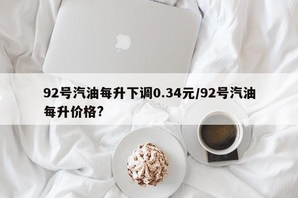 92号汽油每升下调0.34元/92号汽油每升价格?