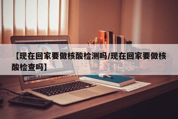 【现在回家要做核酸检测吗/现在回家要做核酸检查吗】