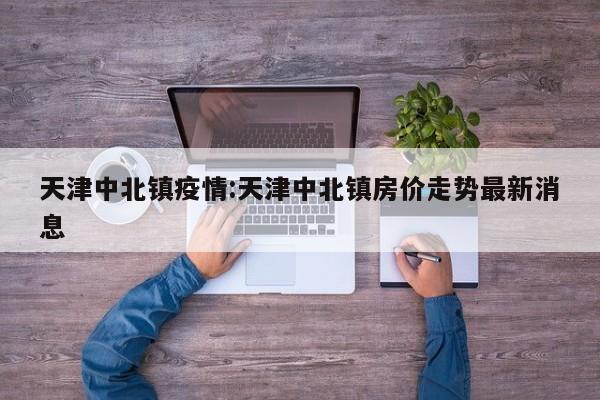 天津中北镇疫情:天津中北镇房价走势最新消息