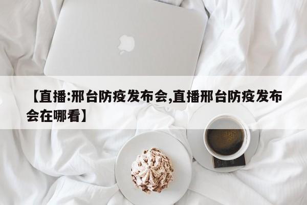 【直播:邢台防疫发布会,直播邢台防疫发布会在哪看】