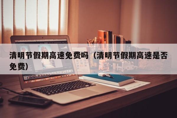 清明节假期高速免费吗(清明节假期高速是否免费)
