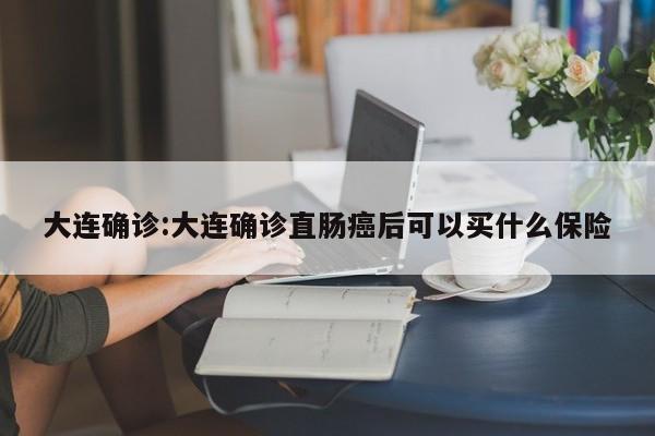 大连确诊:大连确诊直肠癌后可以买什么保险
