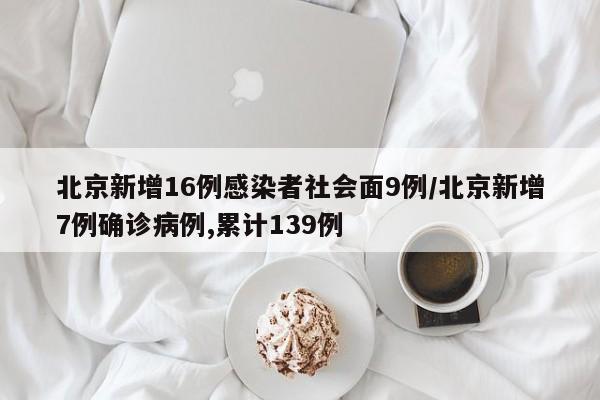 北京新增16例感染者社会面9例/北京新增7例确诊病例,累计139例