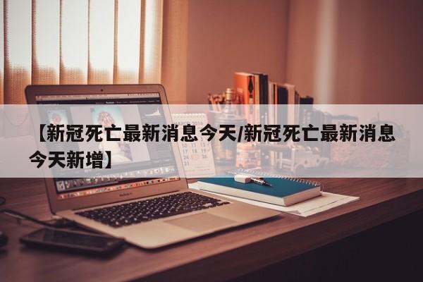 【新冠死亡最新消息今天/新冠死亡最新消息今天新增】