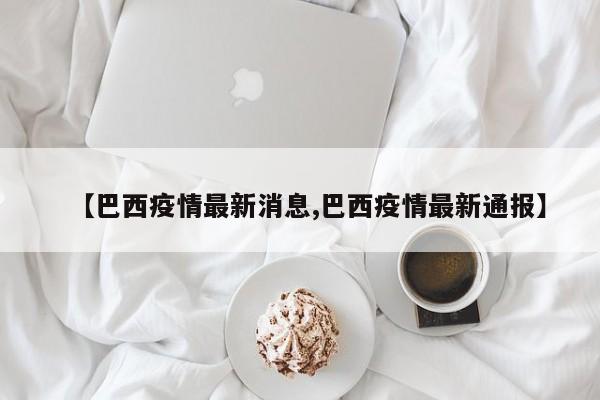 【巴西疫情最新消息,巴西疫情最新通报】