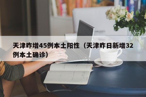 天津昨增45例本土阳性(天津昨日新增32例本土确诊)