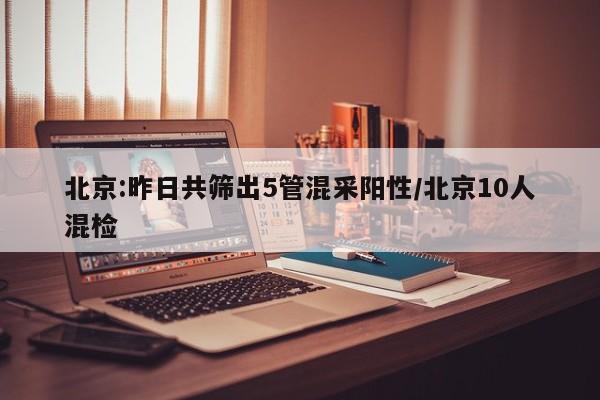 北京:昨日共筛出5管混采阳性/北京10人混检