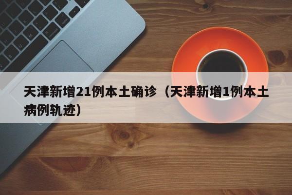 天津新增21例本土确诊(天津新增1例本土病例轨迹)