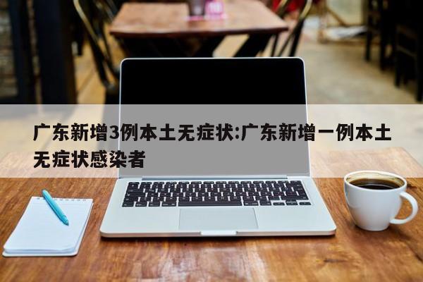 广东新增3例本土无症状:广东新增一例本土无症状感染者
